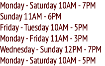 Monday - Saturday 10AM - 7PM Sunday 11AM - 6PM Friday - Tuesday 10AM - 5PM Monday - Friday 11AM - 3PM Wednesday - Sunday 12PM - 7PM Monday - Saturday 10AM - 5PM